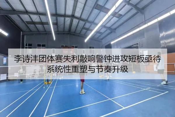 李诗沣团体赛失利敲响警钟进攻短板亟待系统性重塑与节奏升级